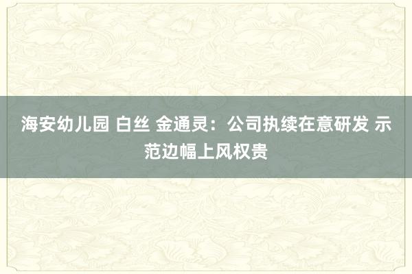 海安幼儿园 白丝 金通灵：公司执续在意研发 示范边幅上风权贵