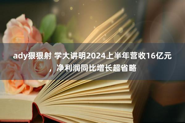 ady狠狠射 学大讲明2024上半年营收16亿元，净利润同比增长超省略