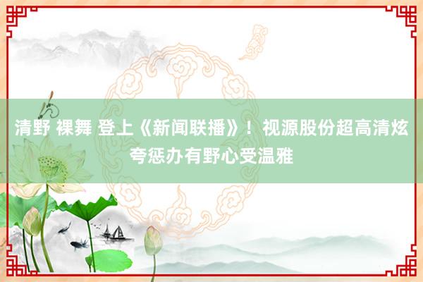 清野 裸舞 登上《新闻联播》！视源股份超高清炫夸惩办有野心受温雅