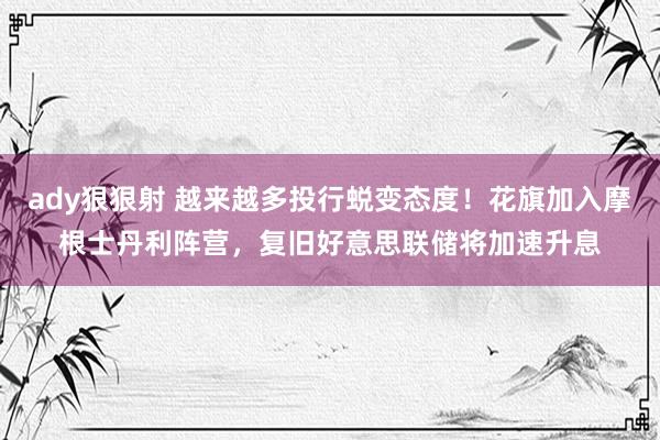 ady狠狠射 越来越多投行蜕变态度！花旗加入摩根士丹利阵营，复旧好意思联储将加速升息