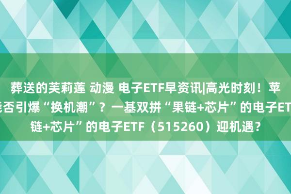 葬送的芙莉莲 动漫 电子ETF早资讯|高光时刻！苹果刷爆天下科技圈，能否引爆“换机潮”？一基双拼“果链+芯片”的电子ETF（515260）迎机遇？