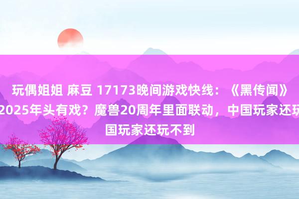 玩偶姐姐 麻豆 17173晚间游戏快线：《黑传闻》DLC 2025年头有戏？魔兽20周年里面联动，中国玩家还玩不到