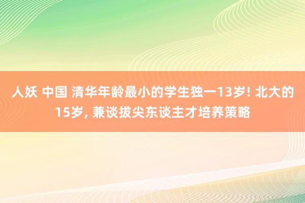 人妖 中国 清华年龄最小的学生独一13岁! 北大的15岁， 兼谈拔尖东谈主才培养策略