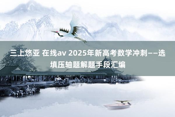 三上悠亚 在线av 2025年新高考数学冲刺——选填压轴题解题手段汇编