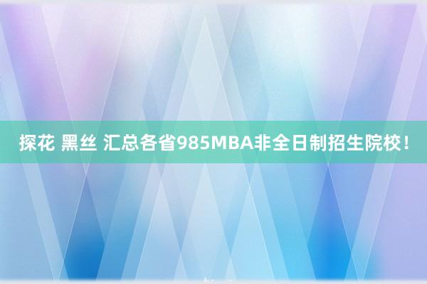 探花 黑丝 汇总各省985MBA非全日制招生院校！