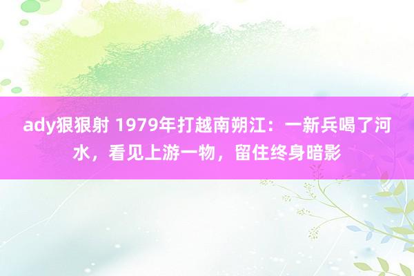 ady狠狠射 1979年打越南朔江：一新兵喝了河水，看见上游一物，留住终身暗影