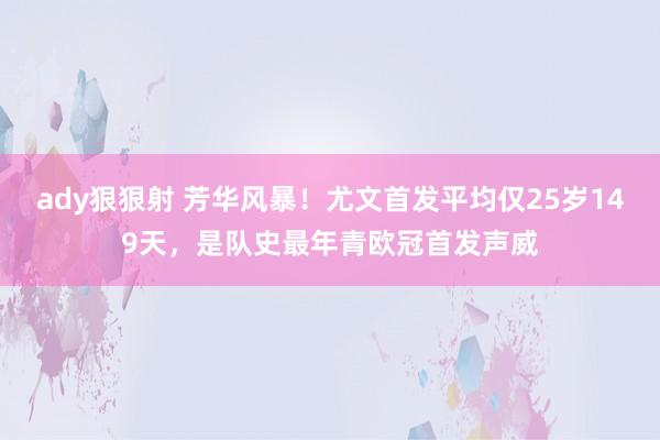 ady狠狠射 芳华风暴！尤文首发平均仅25岁149天，是队史最年青欧冠首发声威