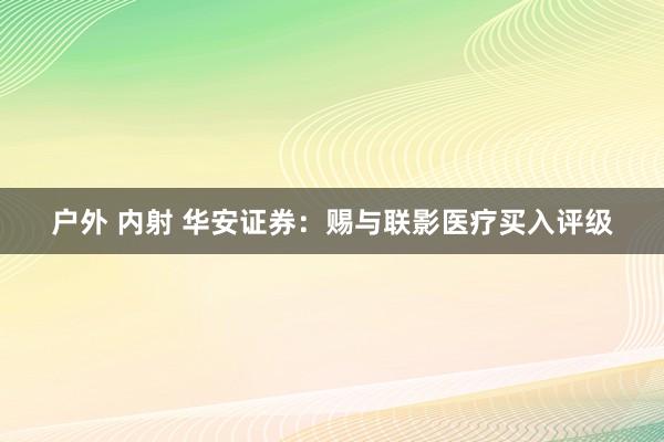 户外 内射 华安证券：赐与联影医疗买入评级