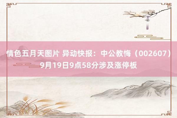 情色五月天图片 异动快报：中公教悔（002607）9月19日9点58分涉及涨停板