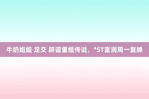 牛奶姐姐 足交 辟谣重组传说，*ST富润周一复牌