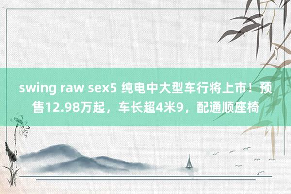 swing raw sex5 纯电中大型车行将上市！预售12.98万起，车长超4米9，配通顺座椅