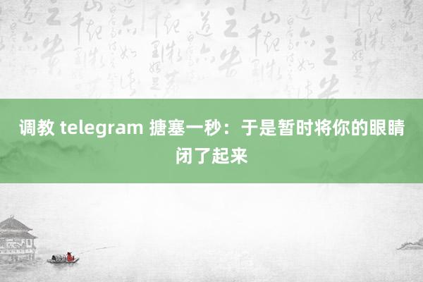 调教 telegram 搪塞一秒：于是暂时将你的眼睛闭了起来