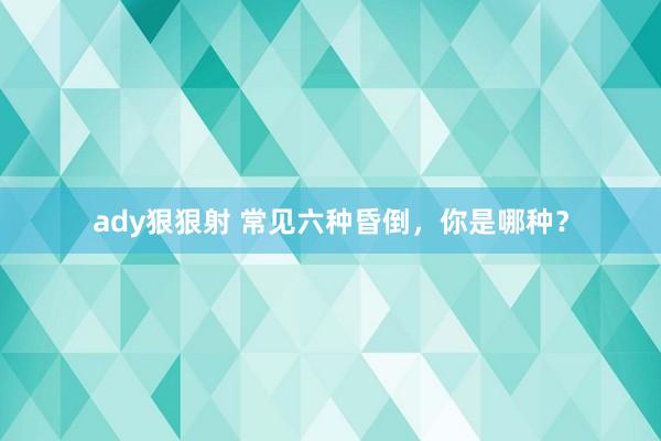 ady狠狠射 常见六种昏倒，你是哪种？