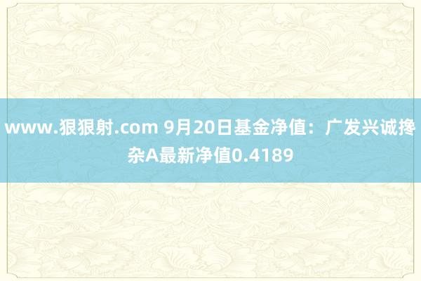 www.狠狠射.com 9月20日基金净值：广发兴诚搀杂A最新净值0.4189