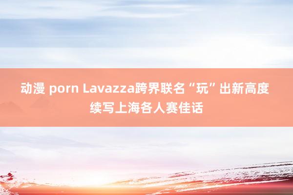 动漫 porn Lavazza跨界联名“玩”出新高度 续写上海各人赛佳话