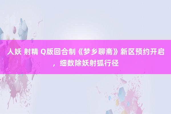 人妖 射精 Q版回合制《梦乡聊斋》新区预约开启，细数除妖射狐行径