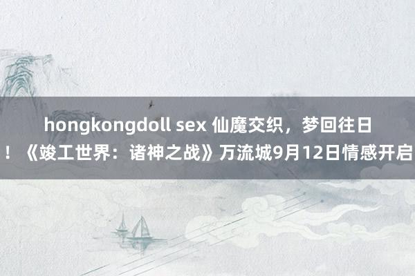 hongkongdoll sex 仙魔交织，梦回往日！《竣工世界：诸神之战》万流城9月12日情感开启