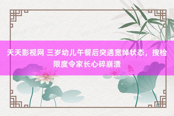 天天影视网 三岁幼儿午餐后突遇宽绰状态，搜检限度令家长心碎崩溃