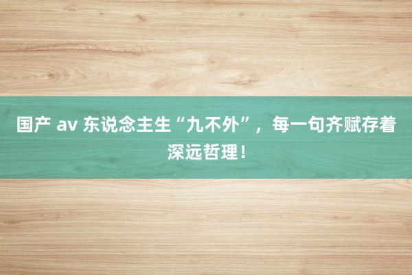 国产 av 东说念主生“九不外”，每一句齐赋存着深远哲理！