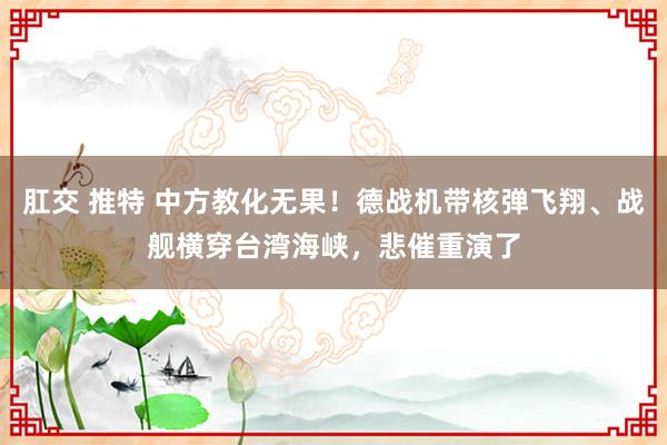 肛交 推特 中方教化无果！德战机带核弹飞翔、战舰横穿台湾海峡，悲催重演了