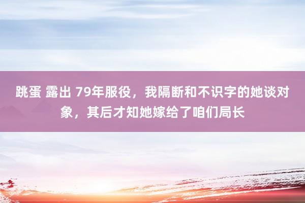 跳蛋 露出 79年服役，我隔断和不识字的她谈对象，其后才知她嫁给了咱们局长