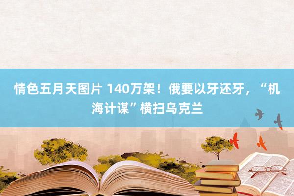 情色五月天图片 140万架！俄要以牙还牙，“机海计谋”横扫乌克兰