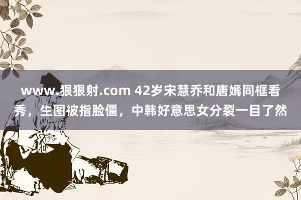 www.狠狠射.com 42岁宋慧乔和唐嫣同框看秀，生图被指脸僵，中韩好意思女分裂一目了然