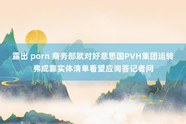 露出 porn 商务部就对好意思国PVH集团运转弗成靠实体清单看望应询答记者问