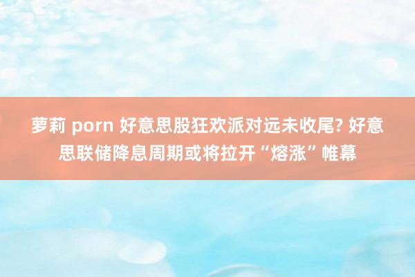 萝莉 porn 好意思股狂欢派对远未收尾? 好意思联储降息周期或将拉开“熔涨”帷幕