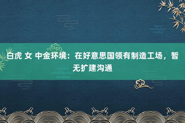 白虎 女 中金环境：在好意思国领有制造工场，暂无扩建沟通