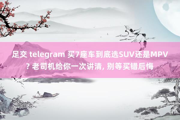 足交 telegram 买7座车到底选SUV还是MPV? 老司机给你一次讲清， 别等买错后悔