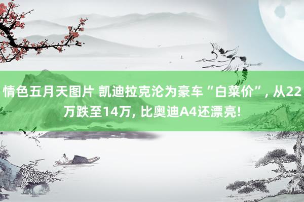 情色五月天图片 凯迪拉克沦为豪车“白菜价”， 从22万跌至14万， 比奥迪A4还漂亮!