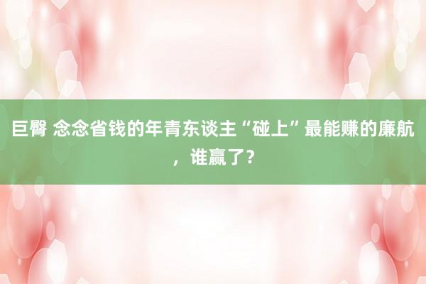 巨臀 念念省钱的年青东谈主“碰上”最能赚的廉航，谁赢了？