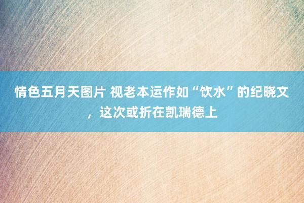 情色五月天图片 视老本运作如“饮水”的纪晓文，这次或折在凯瑞德上