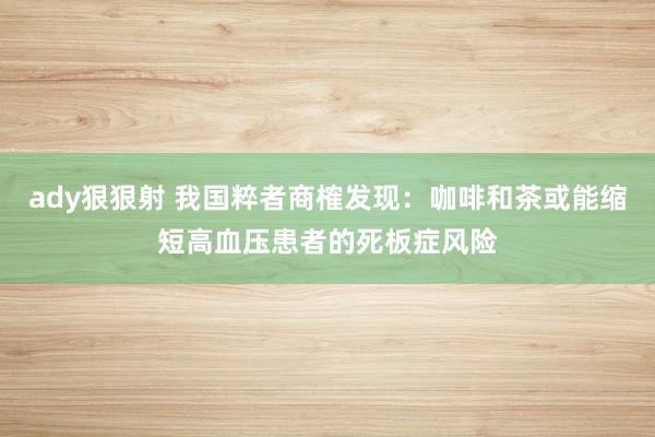 ady狠狠射 我国粹者商榷发现：咖啡和茶或能缩短高血压患者的死板症风险