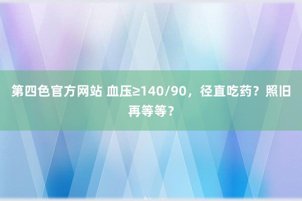 第四色官方网站 血压≥140/90，径直吃药？照旧再等等？