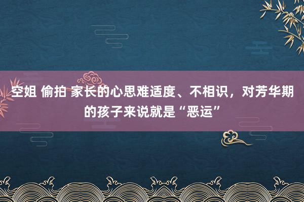 空姐 偷拍 家长的心思难适度、不相识，对芳华期的孩子来说就是“恶运”