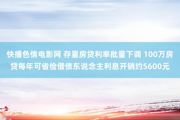 快播色情电影网 存量房贷利率批量下调 100万房贷每年可省俭借债东说念主利息开销约5600元