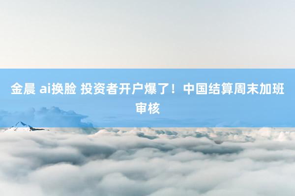 金晨 ai换脸 投资者开户爆了！中国结算周末加班审核