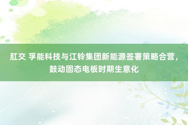 肛交 孚能科技与江铃集团新能源签署策略合营，鼓动固态电板时期生意化