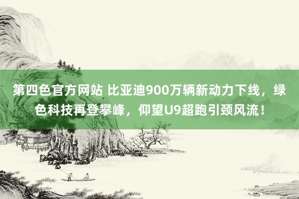 第四色官方网站 比亚迪900万辆新动力下线，绿色科技再登攀峰，仰望U9超跑引颈风流！