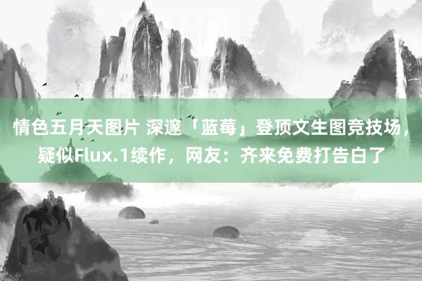 情色五月天图片 深邃「蓝莓」登顶文生图竞技场，疑似Flux.1续作，网友：齐来免费打告白了