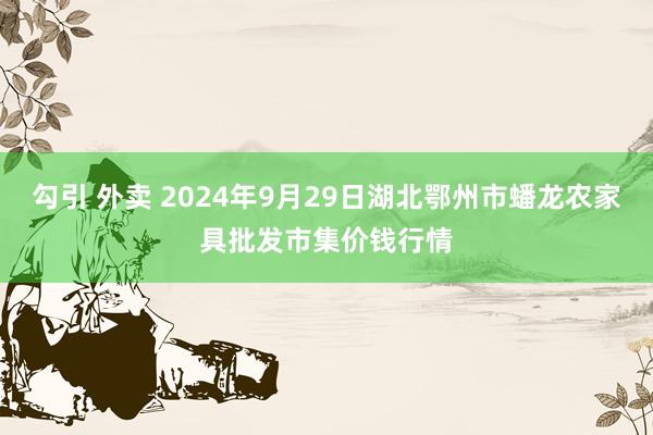 勾引 外卖 2024年9月29日湖北鄂州市蟠龙农家具批发市集价钱行情