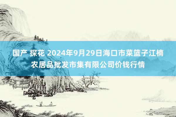 国产 探花 2024年9月29日海口市菜篮子江楠农居品批发市集有限公司价钱行情