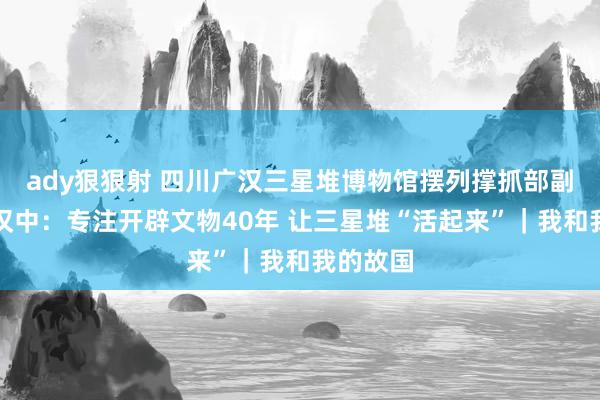 ady狠狠射 四川广汉三星堆博物馆摆列撑抓部副部长郭汉中：专注开辟文物40年 让三星堆“活起来”｜我和我的故国