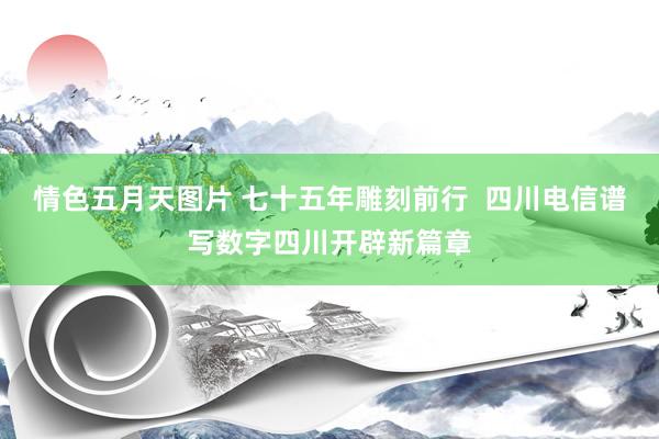 情色五月天图片 七十五年雕刻前行  四川电信谱写数字四川开辟新篇章