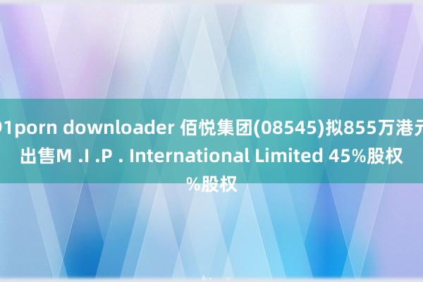 91porn downloader 佰悦集团(08545)拟855万港元出售M .I .P . International Limited 45%股权