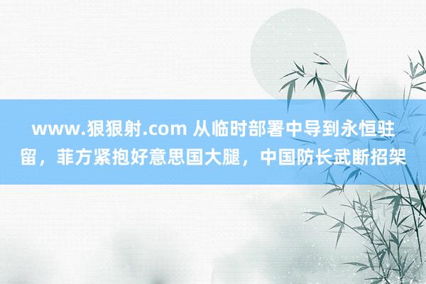 www.狠狠射.com 从临时部署中导到永恒驻留，菲方紧抱好意思国大腿，中国防长武断招架