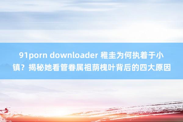 91porn downloader 稚圭为何执着于小镇？揭秘她看管眷属祖荫槐叶背后的四大原因