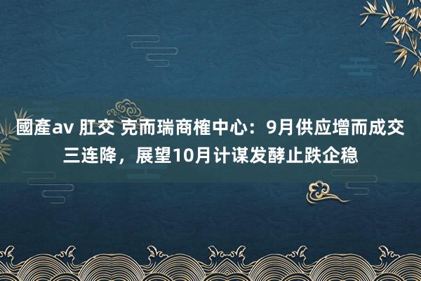 國產av 肛交 克而瑞商榷中心：9月供应增而成交三连降，展望10月计谋发酵止跌企稳